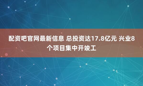 配资吧官网最新信息 总投资达17.8亿元 兴业8个项目集中开竣工