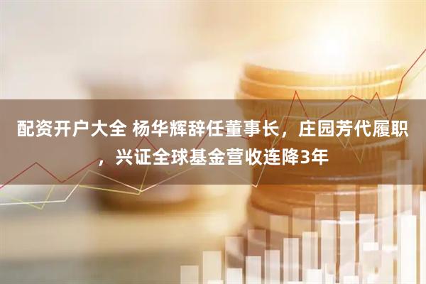 配资开户大全 杨华辉辞任董事长，庄园芳代履职，兴证全球基金营收连降3年