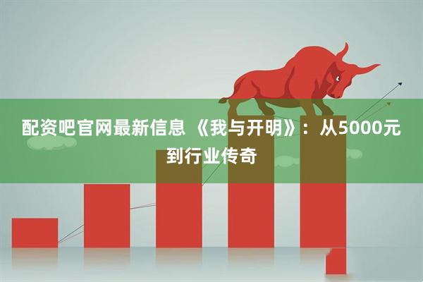 配资吧官网最新信息 《我与开明》：从5000元到行业传奇
