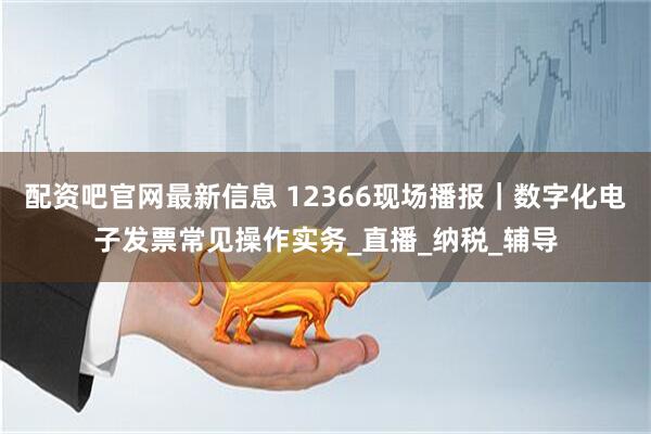 配资吧官网最新信息 12366现场播报｜数字化电子发票常见操作实务_直播_纳税_辅导