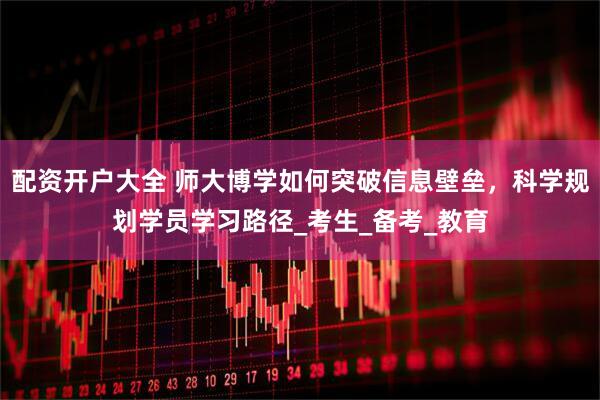 配资开户大全 师大博学如何突破信息壁垒，科学规划学员学习路径_考生_备考_教育