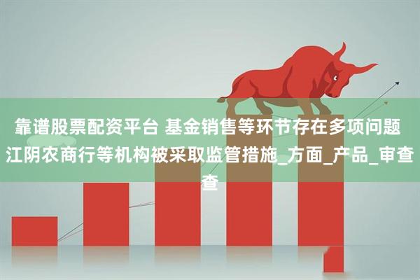 靠谱股票配资平台 基金销售等环节存在多项问题 江阴农商行等机构被采取监管措施_方面_产品_审查