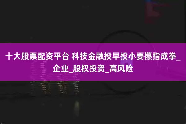 十大股票配资平台 科技金融投早投小要攥指成拳_企业_股权投资_高风险