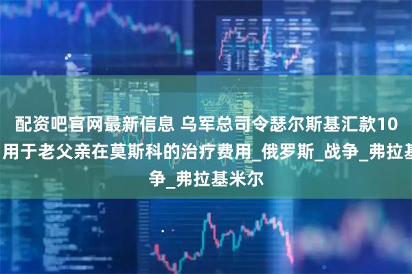 配资吧官网最新信息 乌军总司令瑟尔斯基汇款100万，用于老父亲在莫斯科的治疗费用_俄罗斯_战争_弗拉基米尔