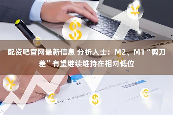 配资吧官网最新信息 分析人士：M2、M1“剪刀差”有望继续维持在相对低位