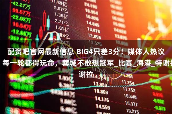配资吧官网最新信息 BIG4只差3分！媒体人热议：每一轮都得玩命，蓉城不敢想冠军_比赛_海港_特谢拉