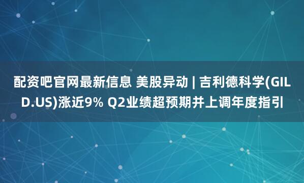 配资吧官网最新信息 美股异动 | 吉利德科学(GILD.US)涨近9% Q2业绩超预期并上调年度指引
