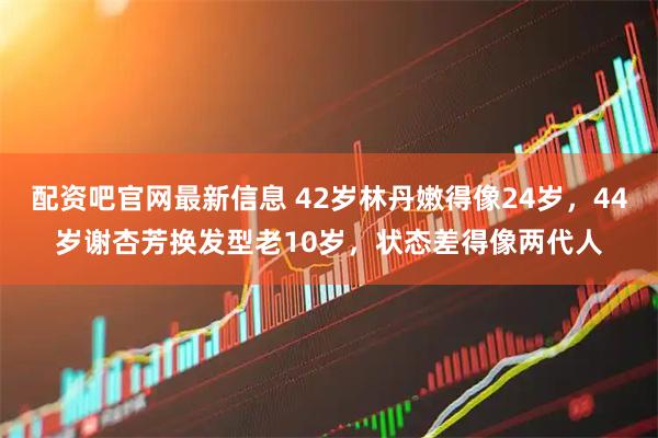 配资吧官网最新信息 42岁林丹嫩得像24岁，44岁谢杏芳换发型老10岁，状态差得像两代人