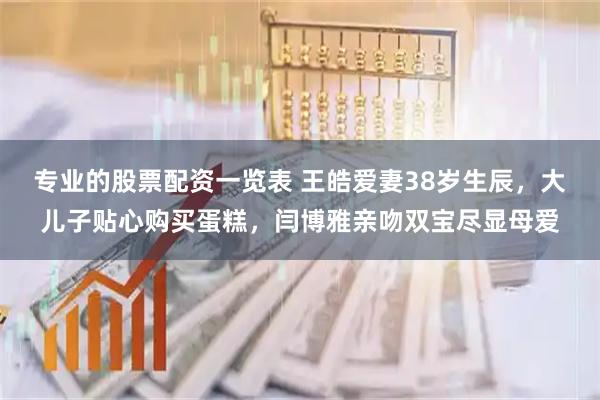 专业的股票配资一览表 王皓爱妻38岁生辰，大儿子贴心购买蛋糕，闫博雅亲吻双宝尽显母爱