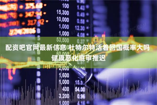 配资吧官网最新信息 杜特尔特活着回国概率大吗 健康恶化庭审推迟