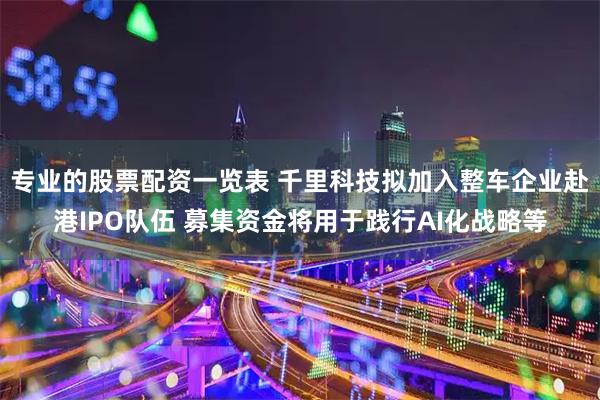 专业的股票配资一览表 千里科技拟加入整车企业赴港IPO队伍 募集资金将用于践行AI化战略等