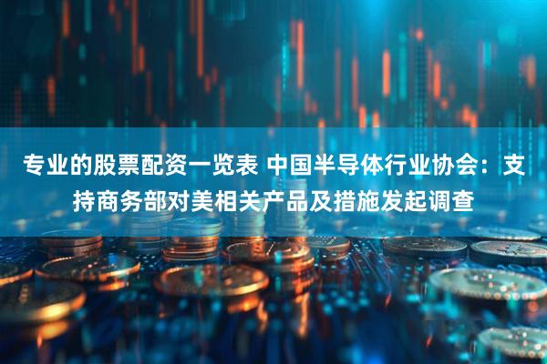 专业的股票配资一览表 中国半导体行业协会：支持商务部对美相关产品及措施发起调查