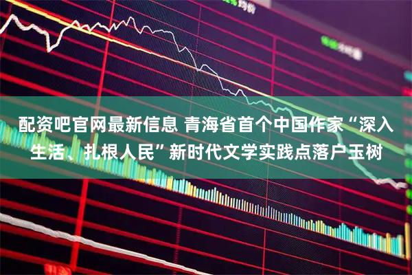 配资吧官网最新信息 青海省首个中国作家“深入生活、扎根人民”新时代文学实践点落户玉树