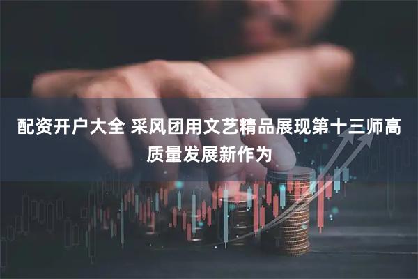 配资开户大全 采风团用文艺精品展现第十三师高质量发展新作为