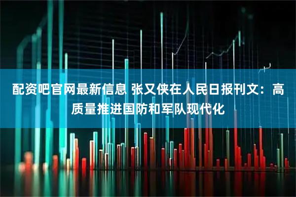 配资吧官网最新信息 张又侠在人民日报刊文:高质量推进国防和军队现代化