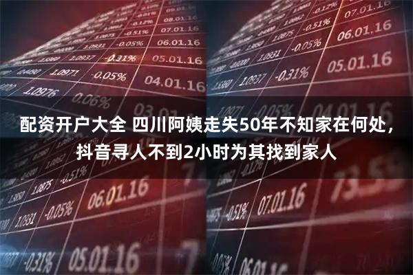 配资开户大全 四川阿姨走失50年不知家在何处，抖音寻人不到2小时为其找到家人