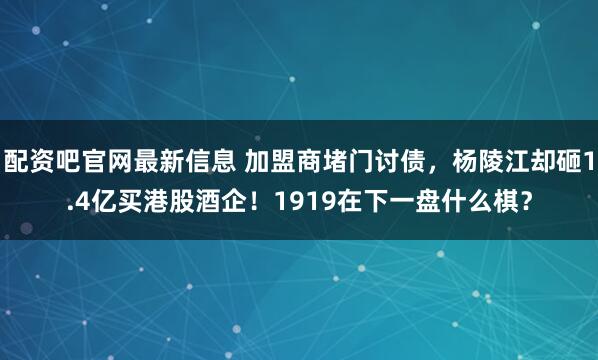 配资吧官网最新信息 加盟商堵门讨债，杨陵江却砸1.4亿买港股酒企！1919在下一盘什么棋？