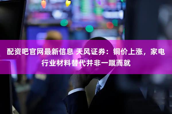 配资吧官网最新信息 天风证券：铜价上涨，家电行业材料替代并非一蹴而就
