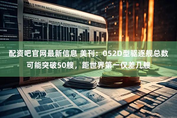 配资吧官网最新信息 美刊：052D型驱逐舰总数可能突破50艘，距世界第一仅差几艘
