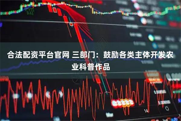 合法配资平台官网 三部门：鼓励各类主体开发农业科普作品