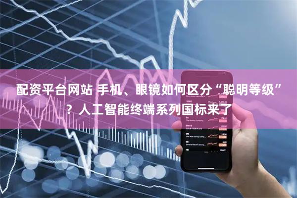 配资平台网站 手机、眼镜如何区分“聪明等级”？人工智能终端系列国标来了