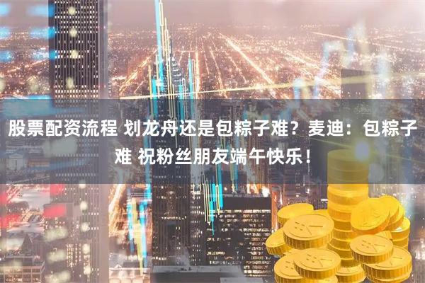 股票配资流程 划龙舟还是包粽子难？麦迪：包粽子难 祝粉丝朋友端午快乐！
